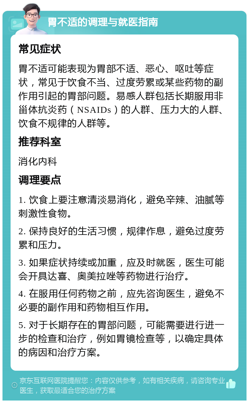 胃不适的调理与就医指南 常见症状 胃不适可能表现为胃部不适、恶心、呕吐等症状，常见于饮食不当、过度劳累或某些药物的副作用引起的胃部问题。易感人群包括长期服用非甾体抗炎药（NSAIDs）的人群、压力大的人群、饮食不规律的人群等。 推荐科室 消化内科 调理要点 1. 饮食上要注意清淡易消化，避免辛辣、油腻等刺激性食物。 2. 保持良好的生活习惯，规律作息，避免过度劳累和压力。 3. 如果症状持续或加重，应及时就医，医生可能会开具达喜、奥美拉唑等药物进行治疗。 4. 在服用任何药物之前，应先咨询医生，避免不必要的副作用和药物相互作用。 5. 对于长期存在的胃部问题，可能需要进行进一步的检查和治疗，例如胃镜检查等，以确定具体的病因和治疗方案。