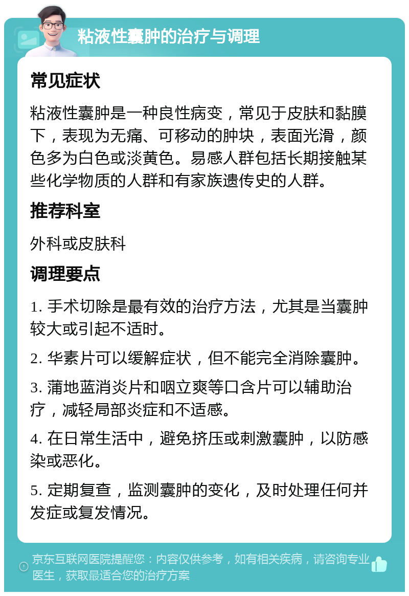 粘液性囊肿的治疗与调理 常见症状 粘液性囊肿是一种良性病变，常见于皮肤和黏膜下，表现为无痛、可移动的肿块，表面光滑，颜色多为白色或淡黄色。易感人群包括长期接触某些化学物质的人群和有家族遗传史的人群。 推荐科室 外科或皮肤科 调理要点 1. 手术切除是最有效的治疗方法，尤其是当囊肿较大或引起不适时。 2. 华素片可以缓解症状，但不能完全消除囊肿。 3. 蒲地蓝消炎片和咽立爽等口含片可以辅助治疗，减轻局部炎症和不适感。 4. 在日常生活中，避免挤压或刺激囊肿，以防感染或恶化。 5. 定期复查，监测囊肿的变化，及时处理任何并发症或复发情况。