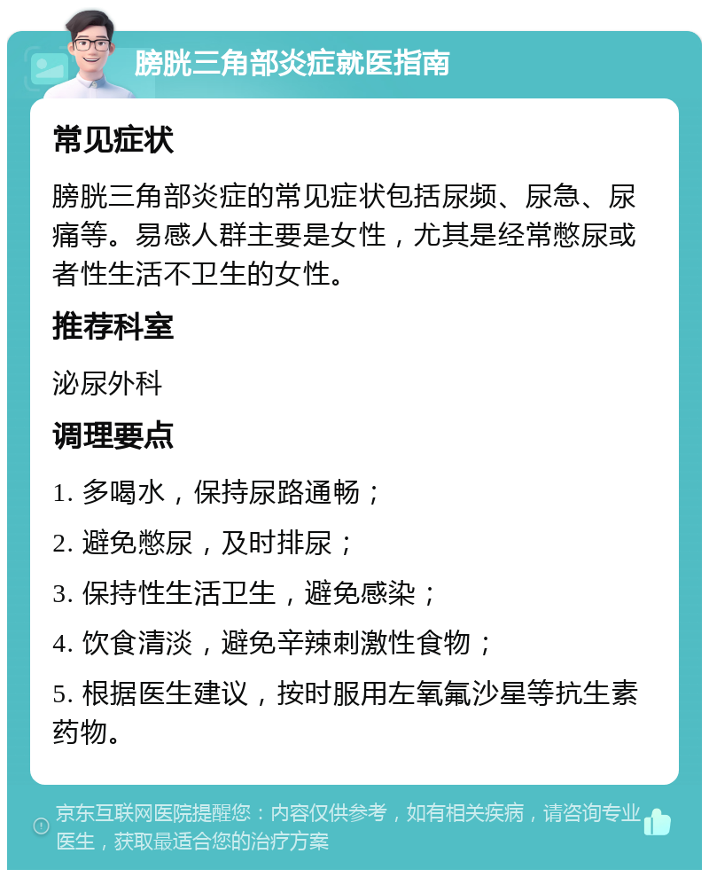 膀胱三角部炎症就医指南 常见症状 膀胱三角部炎症的常见症状包括尿频、尿急、尿痛等。易感人群主要是女性，尤其是经常憋尿或者性生活不卫生的女性。 推荐科室 泌尿外科 调理要点 1. 多喝水，保持尿路通畅； 2. 避免憋尿，及时排尿； 3. 保持性生活卫生，避免感染； 4. 饮食清淡，避免辛辣刺激性食物； 5. 根据医生建议，按时服用左氧氟沙星等抗生素药物。