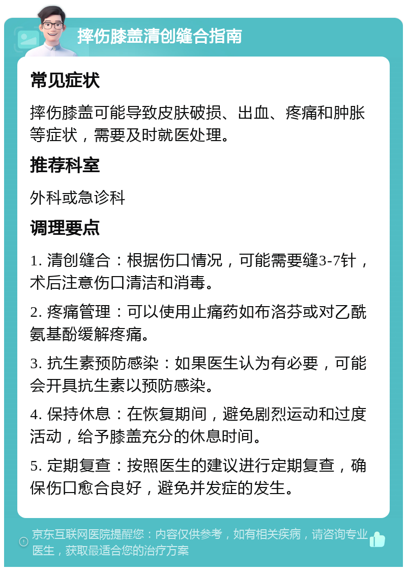 摔伤膝盖清创缝合指南 常见症状 摔伤膝盖可能导致皮肤破损、出血、疼痛和肿胀等症状，需要及时就医处理。 推荐科室 外科或急诊科 调理要点 1. 清创缝合：根据伤口情况，可能需要缝3-7针，术后注意伤口清洁和消毒。 2. 疼痛管理：可以使用止痛药如布洛芬或对乙酰氨基酚缓解疼痛。 3. 抗生素预防感染：如果医生认为有必要，可能会开具抗生素以预防感染。 4. 保持休息：在恢复期间，避免剧烈运动和过度活动，给予膝盖充分的休息时间。 5. 定期复查：按照医生的建议进行定期复查，确保伤口愈合良好，避免并发症的发生。