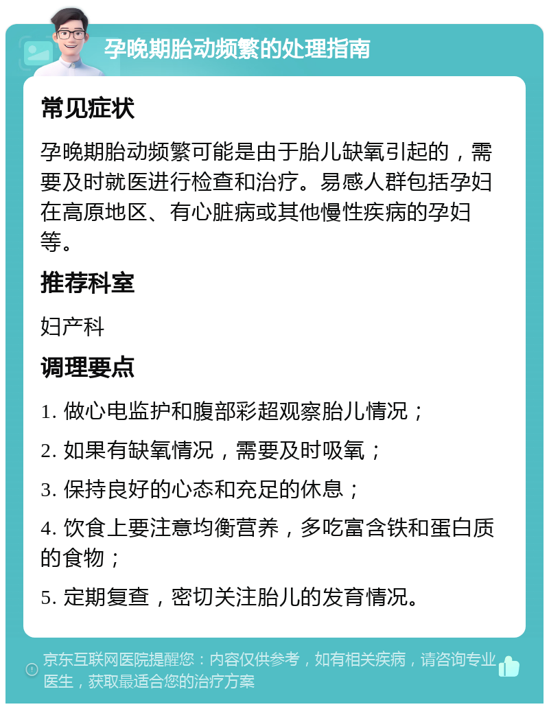 孕晚期胎动频繁的处理指南 常见症状 孕晚期胎动频繁可能是由于胎儿缺氧引起的，需要及时就医进行检查和治疗。易感人群包括孕妇在高原地区、有心脏病或其他慢性疾病的孕妇等。 推荐科室 妇产科 调理要点 1. 做心电监护和腹部彩超观察胎儿情况； 2. 如果有缺氧情况，需要及时吸氧； 3. 保持良好的心态和充足的休息； 4. 饮食上要注意均衡营养，多吃富含铁和蛋白质的食物； 5. 定期复查，密切关注胎儿的发育情况。