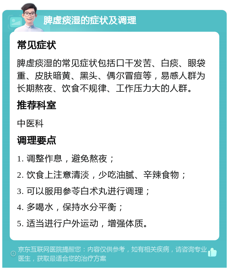 脾虚痰湿的症状及调理 常见症状 脾虚痰湿的常见症状包括口干发苦、白痰、眼袋重、皮肤暗黄、黑头、偶尔冒痘等，易感人群为长期熬夜、饮食不规律、工作压力大的人群。 推荐科室 中医科 调理要点 1. 调整作息，避免熬夜； 2. 饮食上注意清淡，少吃油腻、辛辣食物； 3. 可以服用参苓白术丸进行调理； 4. 多喝水，保持水分平衡； 5. 适当进行户外运动，增强体质。