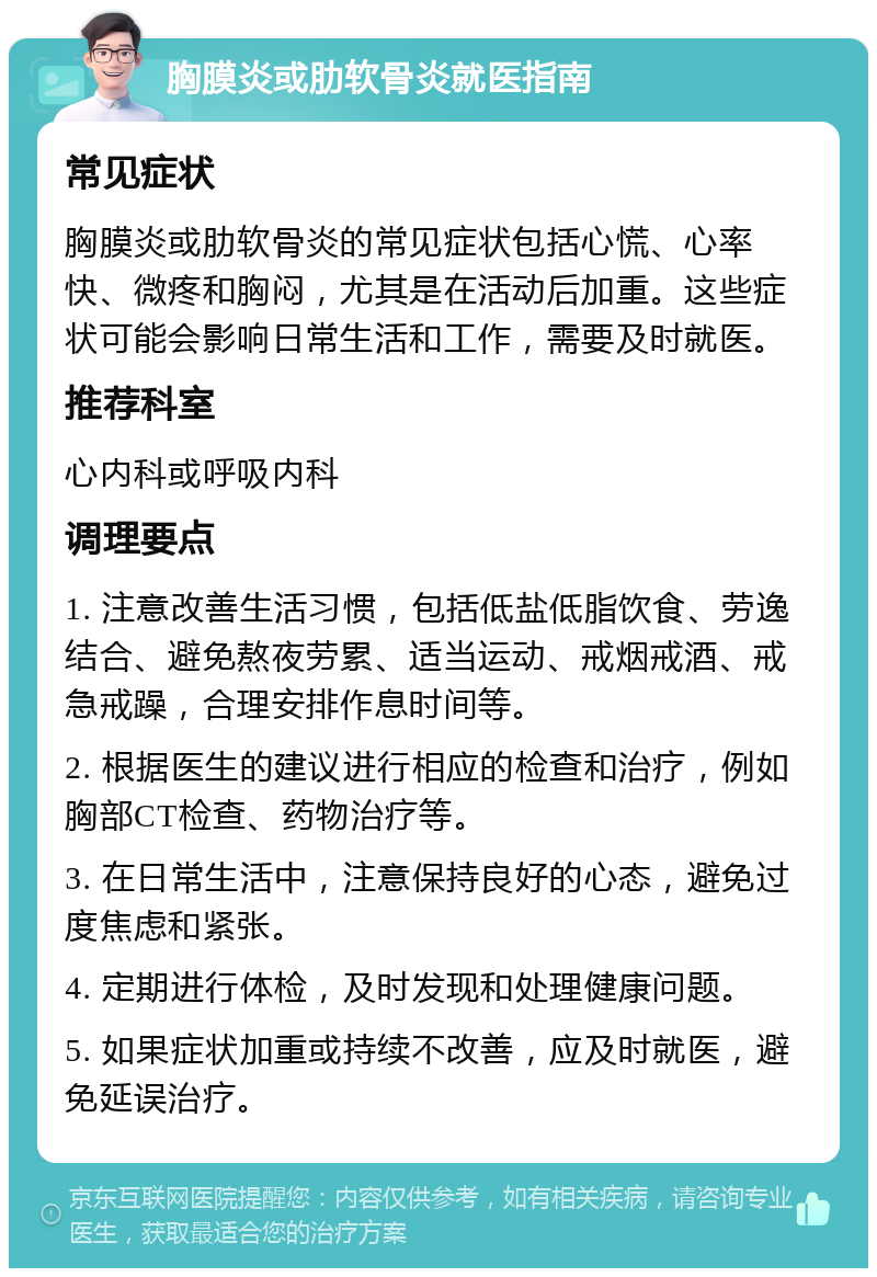 胸膜炎或肋软骨炎就医指南 常见症状 胸膜炎或肋软骨炎的常见症状包括心慌、心率快、微疼和胸闷，尤其是在活动后加重。这些症状可能会影响日常生活和工作，需要及时就医。 推荐科室 心内科或呼吸内科 调理要点 1. 注意改善生活习惯，包括低盐低脂饮食、劳逸结合、避免熬夜劳累、适当运动、戒烟戒酒、戒急戒躁，合理安排作息时间等。 2. 根据医生的建议进行相应的检查和治疗，例如胸部CT检查、药物治疗等。 3. 在日常生活中，注意保持良好的心态，避免过度焦虑和紧张。 4. 定期进行体检，及时发现和处理健康问题。 5. 如果症状加重或持续不改善，应及时就医，避免延误治疗。