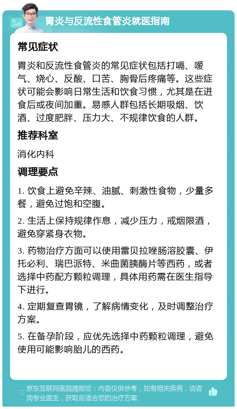 胃炎与反流性食管炎就医指南 常见症状 胃炎和反流性食管炎的常见症状包括打嗝、嗳气、烧心、反酸、口苦、胸骨后疼痛等。这些症状可能会影响日常生活和饮食习惯，尤其是在进食后或夜间加重。易感人群包括长期吸烟、饮酒、过度肥胖、压力大、不规律饮食的人群。 推荐科室 消化内科 调理要点 1. 饮食上避免辛辣、油腻、刺激性食物，少量多餐，避免过饱和空腹。 2. 生活上保持规律作息，减少压力，戒烟限酒，避免穿紧身衣物。 3. 药物治疗方面可以使用雷贝拉唑肠溶胶囊、伊托必利、瑞巴派特、米曲菌胰酶片等西药，或者选择中药配方颗粒调理，具体用药需在医生指导下进行。 4. 定期复查胃镜，了解病情变化，及时调整治疗方案。 5. 在备孕阶段，应优先选择中药颗粒调理，避免使用可能影响胎儿的西药。