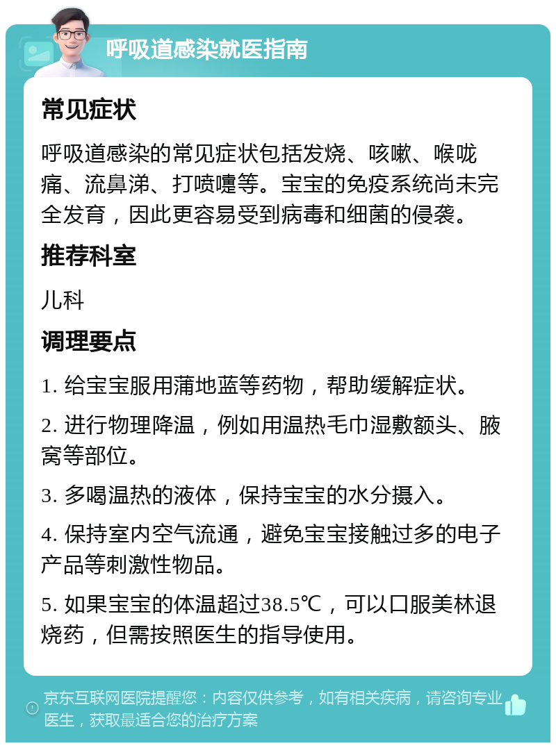 呼吸道感染就医指南 常见症状 呼吸道感染的常见症状包括发烧、咳嗽、喉咙痛、流鼻涕、打喷嚏等。宝宝的免疫系统尚未完全发育，因此更容易受到病毒和细菌的侵袭。 推荐科室 儿科 调理要点 1. 给宝宝服用蒲地蓝等药物，帮助缓解症状。 2. 进行物理降温，例如用温热毛巾湿敷额头、腋窝等部位。 3. 多喝温热的液体，保持宝宝的水分摄入。 4. 保持室内空气流通，避免宝宝接触过多的电子产品等刺激性物品。 5. 如果宝宝的体温超过38.5℃，可以口服美林退烧药，但需按照医生的指导使用。