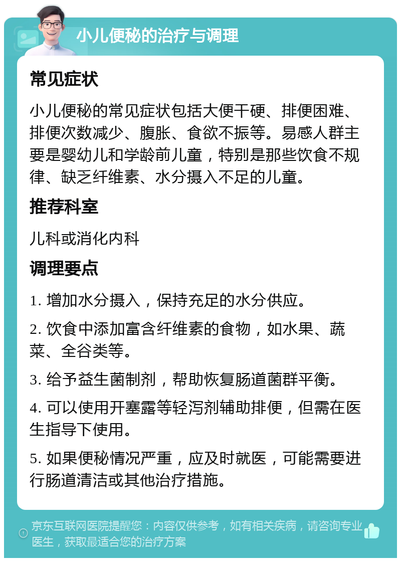 小儿便秘的治疗与调理 常见症状 小儿便秘的常见症状包括大便干硬、排便困难、排便次数减少、腹胀、食欲不振等。易感人群主要是婴幼儿和学龄前儿童，特别是那些饮食不规律、缺乏纤维素、水分摄入不足的儿童。 推荐科室 儿科或消化内科 调理要点 1. 增加水分摄入，保持充足的水分供应。 2. 饮食中添加富含纤维素的食物，如水果、蔬菜、全谷类等。 3. 给予益生菌制剂，帮助恢复肠道菌群平衡。 4. 可以使用开塞露等轻泻剂辅助排便，但需在医生指导下使用。 5. 如果便秘情况严重，应及时就医，可能需要进行肠道清洁或其他治疗措施。