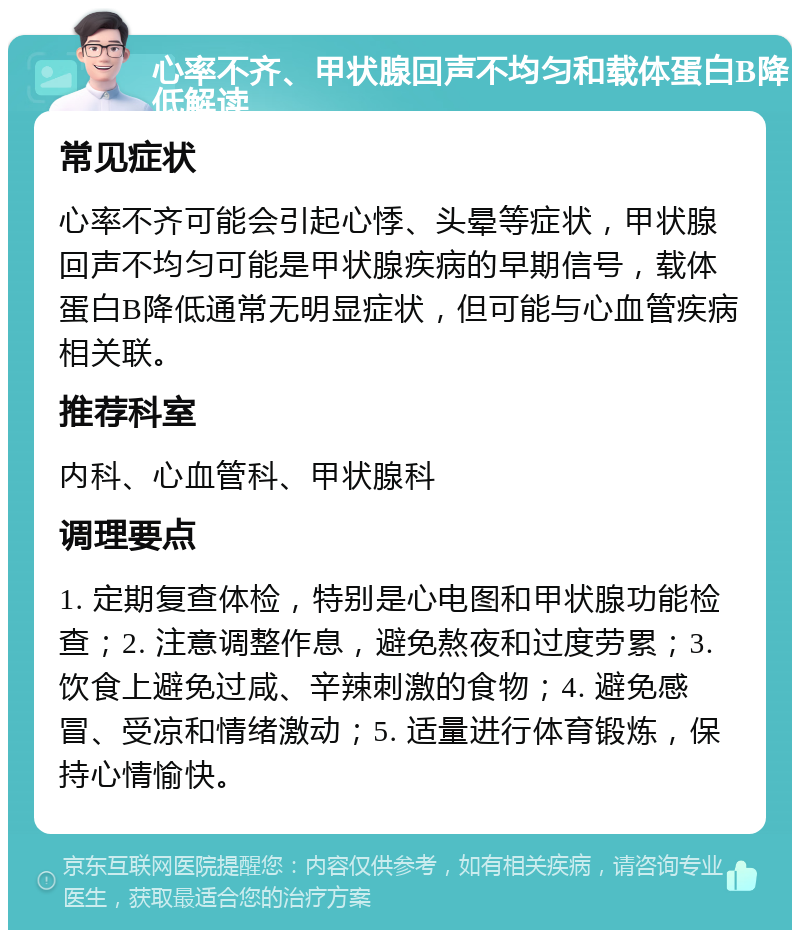 心率不齐、甲状腺回声不均匀和载体蛋白B降低解读 常见症状 心率不齐可能会引起心悸、头晕等症状，甲状腺回声不均匀可能是甲状腺疾病的早期信号，载体蛋白B降低通常无明显症状，但可能与心血管疾病相关联。 推荐科室 内科、心血管科、甲状腺科 调理要点 1. 定期复查体检，特别是心电图和甲状腺功能检查；2. 注意调整作息，避免熬夜和过度劳累；3. 饮食上避免过咸、辛辣刺激的食物；4. 避免感冒、受凉和情绪激动；5. 适量进行体育锻炼，保持心情愉快。