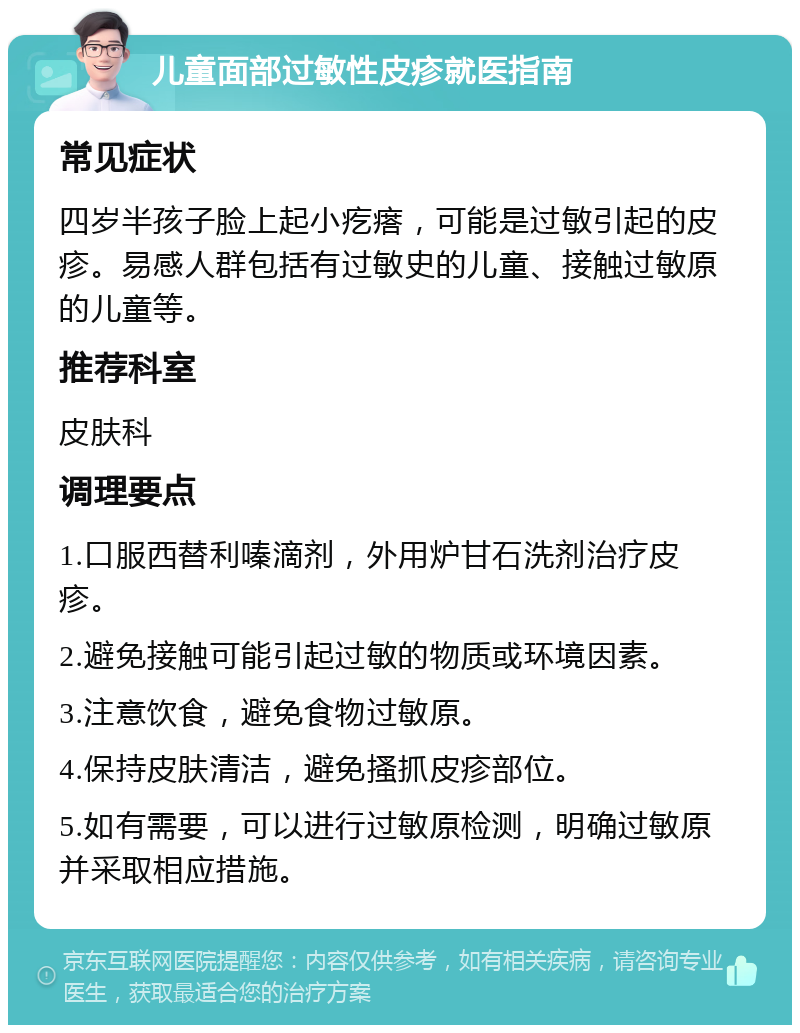 儿童面部过敏性皮疹就医指南 常见症状 四岁半孩子脸上起小疙瘩，可能是过敏引起的皮疹。易感人群包括有过敏史的儿童、接触过敏原的儿童等。 推荐科室 皮肤科 调理要点 1.口服西替利嗪滴剂，外用炉甘石洗剂治疗皮疹。 2.避免接触可能引起过敏的物质或环境因素。 3.注意饮食，避免食物过敏原。 4.保持皮肤清洁，避免搔抓皮疹部位。 5.如有需要，可以进行过敏原检测，明确过敏原并采取相应措施。