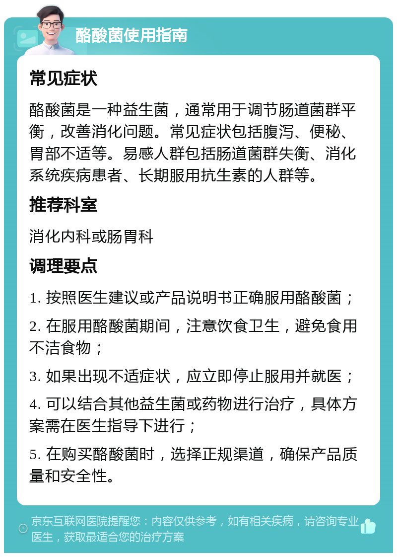 酪酸菌使用指南 常见症状 酪酸菌是一种益生菌，通常用于调节肠道菌群平衡，改善消化问题。常见症状包括腹泻、便秘、胃部不适等。易感人群包括肠道菌群失衡、消化系统疾病患者、长期服用抗生素的人群等。 推荐科室 消化内科或肠胃科 调理要点 1. 按照医生建议或产品说明书正确服用酪酸菌； 2. 在服用酪酸菌期间，注意饮食卫生，避免食用不洁食物； 3. 如果出现不适症状，应立即停止服用并就医； 4. 可以结合其他益生菌或药物进行治疗，具体方案需在医生指导下进行； 5. 在购买酪酸菌时，选择正规渠道，确保产品质量和安全性。