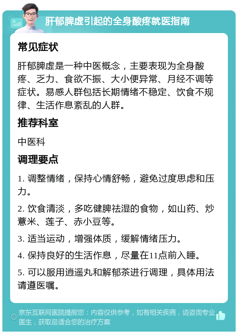 肝郁脾虚引起的全身酸疼就医指南 常见症状 肝郁脾虚是一种中医概念，主要表现为全身酸疼、乏力、食欲不振、大小便异常、月经不调等症状。易感人群包括长期情绪不稳定、饮食不规律、生活作息紊乱的人群。 推荐科室 中医科 调理要点 1. 调整情绪，保持心情舒畅，避免过度思虑和压力。 2. 饮食清淡，多吃健脾祛湿的食物，如山药、炒薏米、莲子、赤小豆等。 3. 适当运动，增强体质，缓解情绪压力。 4. 保持良好的生活作息，尽量在11点前入睡。 5. 可以服用逍遥丸和解郁茶进行调理，具体用法请遵医嘱。