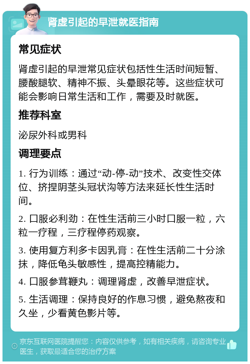 肾虚引起的早泄就医指南 常见症状 肾虚引起的早泄常见症状包括性生活时间短暂、腰酸腿软、精神不振、头晕眼花等。这些症状可能会影响日常生活和工作，需要及时就医。 推荐科室 泌尿外科或男科 调理要点 1. 行为训练：通过“动-停-动”技术、改变性交体位、挤捏阴茎头冠状沟等方法来延长性生活时间。 2. 口服必利劲：在性生活前三小时口服一粒，六粒一疗程，三疗程停药观察。 3. 使用复方利多卡因乳膏：在性生活前二十分涂抹，降低龟头敏感性，提高控精能力。 4. 口服参茸鞭丸：调理肾虚，改善早泄症状。 5. 生活调理：保持良好的作息习惯，避免熬夜和久坐，少看黄色影片等。