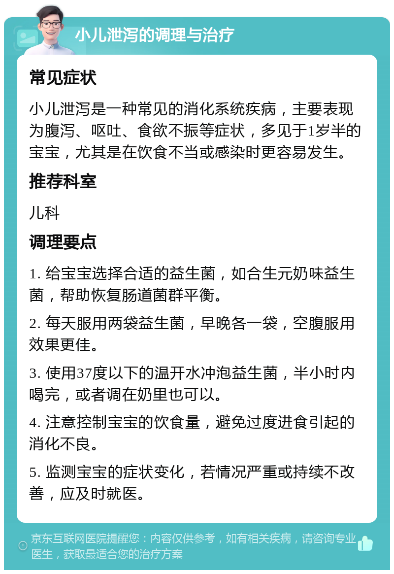 小儿泄泻的调理与治疗 常见症状 小儿泄泻是一种常见的消化系统疾病，主要表现为腹泻、呕吐、食欲不振等症状，多见于1岁半的宝宝，尤其是在饮食不当或感染时更容易发生。 推荐科室 儿科 调理要点 1. 给宝宝选择合适的益生菌，如合生元奶味益生菌，帮助恢复肠道菌群平衡。 2. 每天服用两袋益生菌，早晚各一袋，空腹服用效果更佳。 3. 使用37度以下的温开水冲泡益生菌，半小时内喝完，或者调在奶里也可以。 4. 注意控制宝宝的饮食量，避免过度进食引起的消化不良。 5. 监测宝宝的症状变化，若情况严重或持续不改善，应及时就医。