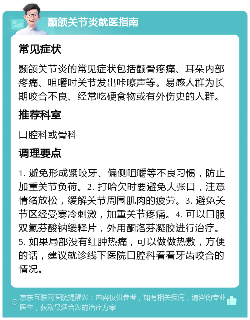 颞颌关节炎就医指南 常见症状 颞颌关节炎的常见症状包括颧骨疼痛、耳朵内部疼痛、咀嚼时关节发出咔嚓声等。易感人群为长期咬合不良、经常吃硬食物或有外伤史的人群。 推荐科室 口腔科或骨科 调理要点 1. 避免形成紧咬牙、偏侧咀嚼等不良习惯，防止加重关节负荷。2. 打哈欠时要避免大张口，注意情绪放松，缓解关节周围肌肉的疲劳。3. 避免关节区经受寒冷刺激，加重关节疼痛。4. 可以口服双氯芬酸钠缓释片，外用酮洛芬凝胶进行治疗。5. 如果局部没有红肿热痛，可以做做热敷，方便的话，建议就诊线下医院口腔科看看牙齿咬合的情况。