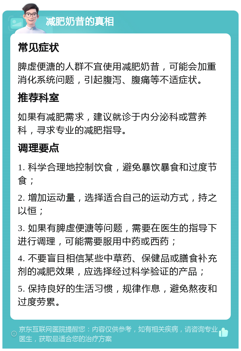 减肥奶昔的真相 常见症状 脾虚便溏的人群不宜使用减肥奶昔，可能会加重消化系统问题，引起腹泻、腹痛等不适症状。 推荐科室 如果有减肥需求，建议就诊于内分泌科或营养科，寻求专业的减肥指导。 调理要点 1. 科学合理地控制饮食，避免暴饮暴食和过度节食； 2. 增加运动量，选择适合自己的运动方式，持之以恒； 3. 如果有脾虚便溏等问题，需要在医生的指导下进行调理，可能需要服用中药或西药； 4. 不要盲目相信某些中草药、保健品或膳食补充剂的减肥效果，应选择经过科学验证的产品； 5. 保持良好的生活习惯，规律作息，避免熬夜和过度劳累。