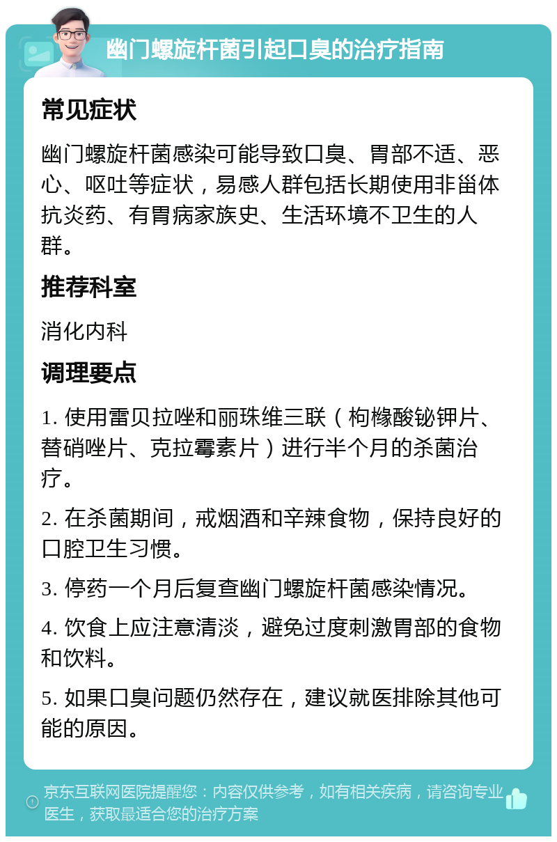 幽门螺旋杆菌引起口臭的治疗指南 常见症状 幽门螺旋杆菌感染可能导致口臭、胃部不适、恶心、呕吐等症状，易感人群包括长期使用非甾体抗炎药、有胃病家族史、生活环境不卫生的人群。 推荐科室 消化内科 调理要点 1. 使用雷贝拉唑和丽珠维三联（枸橼酸铋钾片、替硝唑片、克拉霉素片）进行半个月的杀菌治疗。 2. 在杀菌期间，戒烟酒和辛辣食物，保持良好的口腔卫生习惯。 3. 停药一个月后复查幽门螺旋杆菌感染情况。 4. 饮食上应注意清淡，避免过度刺激胃部的食物和饮料。 5. 如果口臭问题仍然存在，建议就医排除其他可能的原因。