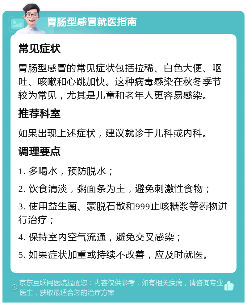 胃肠型感冒就医指南 常见症状 胃肠型感冒的常见症状包括拉稀、白色大便、呕吐、咳嗽和心跳加快。这种病毒感染在秋冬季节较为常见，尤其是儿童和老年人更容易感染。 推荐科室 如果出现上述症状，建议就诊于儿科或内科。 调理要点 1. 多喝水，预防脱水； 2. 饮食清淡，粥面条为主，避免刺激性食物； 3. 使用益生菌、蒙脱石散和999止咳糖浆等药物进行治疗； 4. 保持室内空气流通，避免交叉感染； 5. 如果症状加重或持续不改善，应及时就医。