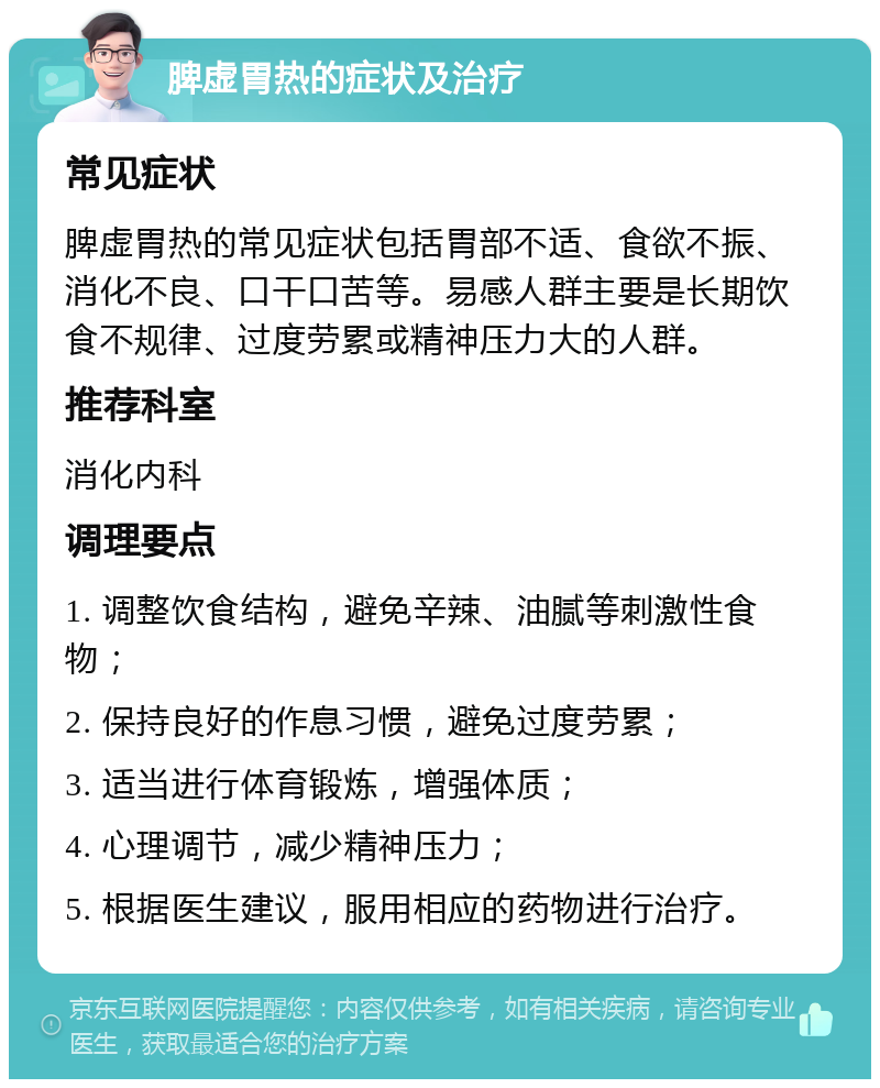 脾虚胃热的症状及治疗 常见症状 脾虚胃热的常见症状包括胃部不适、食欲不振、消化不良、口干口苦等。易感人群主要是长期饮食不规律、过度劳累或精神压力大的人群。 推荐科室 消化内科 调理要点 1. 调整饮食结构，避免辛辣、油腻等刺激性食物； 2. 保持良好的作息习惯，避免过度劳累； 3. 适当进行体育锻炼，增强体质； 4. 心理调节，减少精神压力； 5. 根据医生建议，服用相应的药物进行治疗。