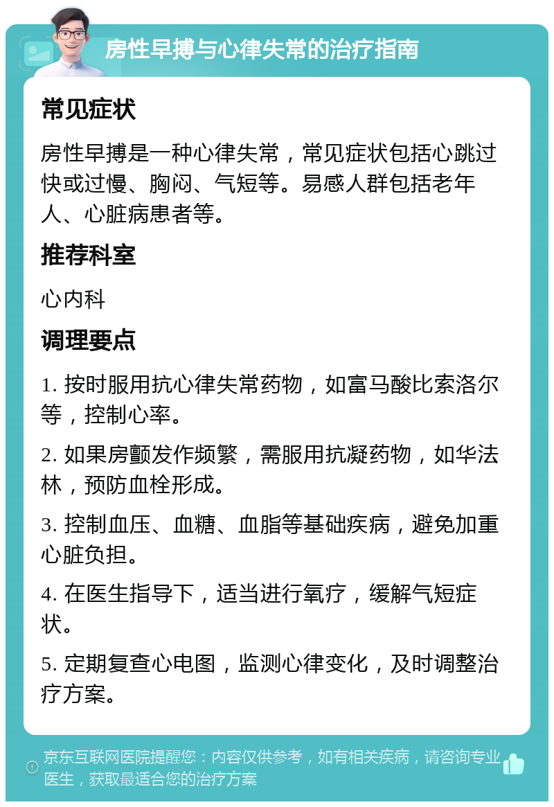 房性早搏与心律失常的治疗指南 常见症状 房性早搏是一种心律失常，常见症状包括心跳过快或过慢、胸闷、气短等。易感人群包括老年人、心脏病患者等。 推荐科室 心内科 调理要点 1. 按时服用抗心律失常药物，如富马酸比索洛尔等，控制心率。 2. 如果房颤发作频繁，需服用抗凝药物，如华法林，预防血栓形成。 3. 控制血压、血糖、血脂等基础疾病，避免加重心脏负担。 4. 在医生指导下，适当进行氧疗，缓解气短症状。 5. 定期复查心电图，监测心律变化，及时调整治疗方案。