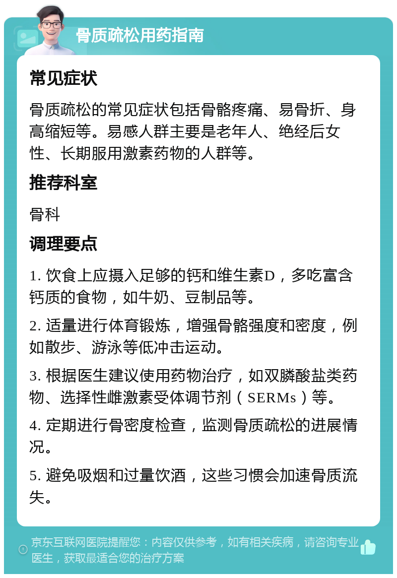 骨质疏松用药指南 常见症状 骨质疏松的常见症状包括骨骼疼痛、易骨折、身高缩短等。易感人群主要是老年人、绝经后女性、长期服用激素药物的人群等。 推荐科室 骨科 调理要点 1. 饮食上应摄入足够的钙和维生素D，多吃富含钙质的食物，如牛奶、豆制品等。 2. 适量进行体育锻炼，增强骨骼强度和密度，例如散步、游泳等低冲击运动。 3. 根据医生建议使用药物治疗，如双膦酸盐类药物、选择性雌激素受体调节剂（SERMs）等。 4. 定期进行骨密度检查，监测骨质疏松的进展情况。 5. 避免吸烟和过量饮酒，这些习惯会加速骨质流失。