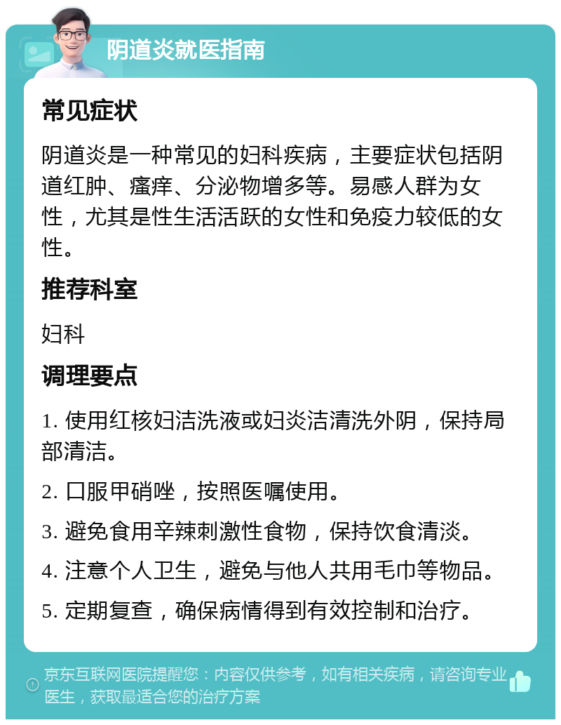 阴道炎就医指南 常见症状 阴道炎是一种常见的妇科疾病，主要症状包括阴道红肿、瘙痒、分泌物增多等。易感人群为女性，尤其是性生活活跃的女性和免疫力较低的女性。 推荐科室 妇科 调理要点 1. 使用红核妇洁洗液或妇炎洁清洗外阴，保持局部清洁。 2. 口服甲硝唑，按照医嘱使用。 3. 避免食用辛辣刺激性食物，保持饮食清淡。 4. 注意个人卫生，避免与他人共用毛巾等物品。 5. 定期复查，确保病情得到有效控制和治疗。