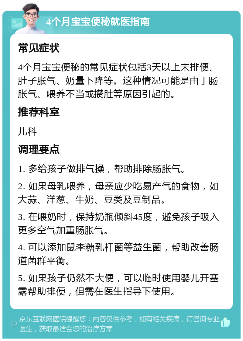 4个月宝宝便秘就医指南 常见症状 4个月宝宝便秘的常见症状包括3天以上未排便、肚子胀气、奶量下降等。这种情况可能是由于肠胀气、喂养不当或攒肚等原因引起的。 推荐科室 儿科 调理要点 1. 多给孩子做排气操，帮助排除肠胀气。 2. 如果母乳喂养，母亲应少吃易产气的食物，如大蒜、洋葱、牛奶、豆类及豆制品。 3. 在喂奶时，保持奶瓶倾斜45度，避免孩子吸入更多空气加重肠胀气。 4. 可以添加鼠李糖乳杆菌等益生菌，帮助改善肠道菌群平衡。 5. 如果孩子仍然不大便，可以临时使用婴儿开塞露帮助排便，但需在医生指导下使用。