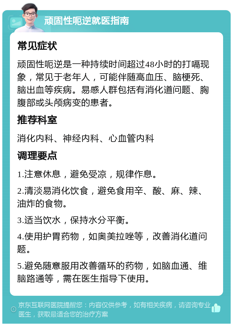 顽固性呃逆就医指南 常见症状 顽固性呃逆是一种持续时间超过48小时的打嗝现象，常见于老年人，可能伴随高血压、脑梗死、脑出血等疾病。易感人群包括有消化道问题、胸腹部或头颅病变的患者。 推荐科室 消化内科、神经内科、心血管内科 调理要点 1.注意休息，避免受凉，规律作息。 2.清淡易消化饮食，避免食用辛、酸、麻、辣、油炸的食物。 3.适当饮水，保持水分平衡。 4.使用护胃药物，如奥美拉唑等，改善消化道问题。 5.避免随意服用改善循环的药物，如脑血通、维脑路通等，需在医生指导下使用。