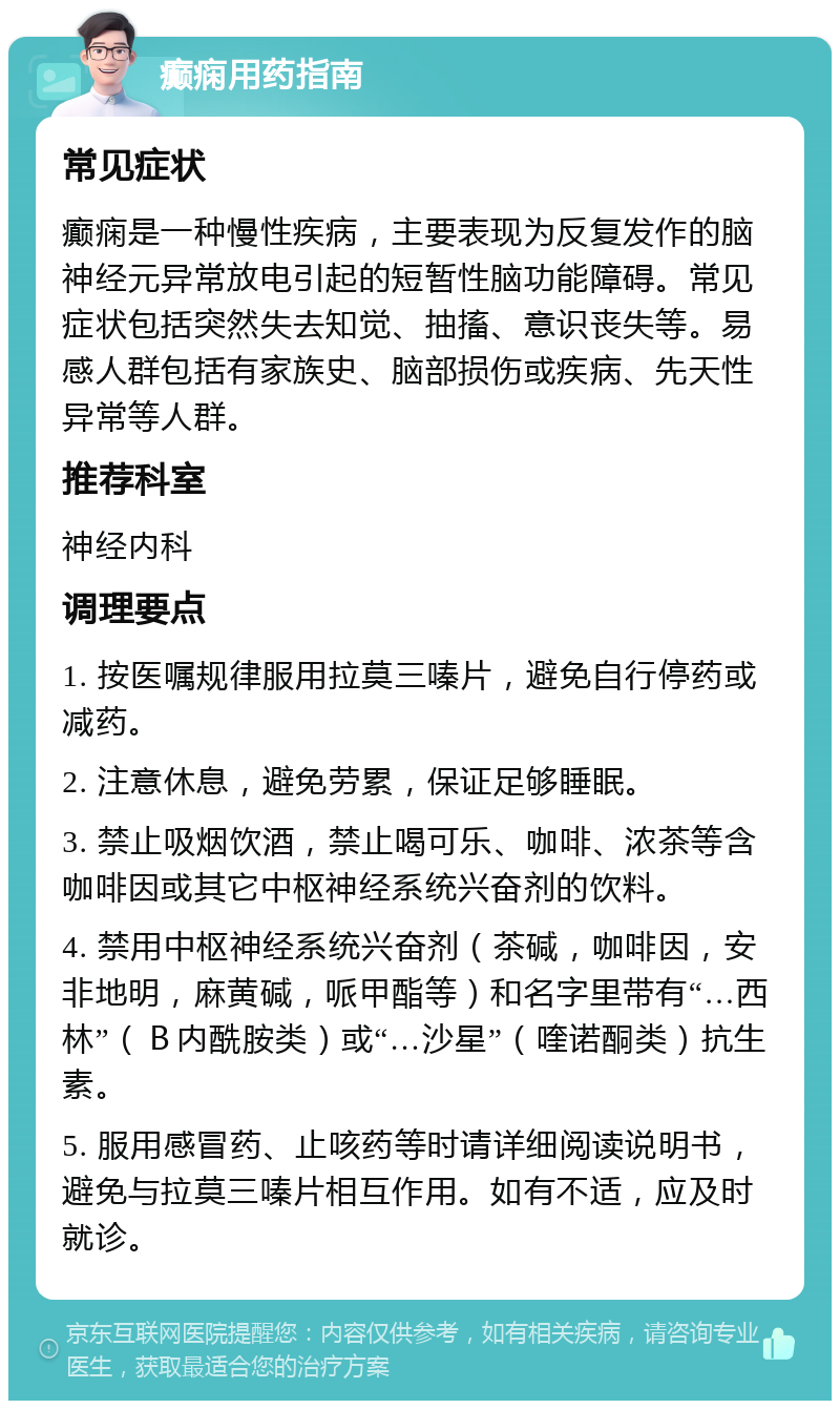 癫痫用药指南 常见症状 癫痫是一种慢性疾病，主要表现为反复发作的脑神经元异常放电引起的短暂性脑功能障碍。常见症状包括突然失去知觉、抽搐、意识丧失等。易感人群包括有家族史、脑部损伤或疾病、先天性异常等人群。 推荐科室 神经内科 调理要点 1. 按医嘱规律服用拉莫三嗪片，避免自行停药或减药。 2. 注意休息，避免劳累，保证足够睡眠。 3. 禁止吸烟饮酒，禁止喝可乐、咖啡、浓茶等含咖啡因或其它中枢神经系统兴奋剂的饮料。 4. 禁用中枢神经系统兴奋剂（茶碱，咖啡因，安非地明，麻黄碱，哌甲酯等）和名字里带有“…西林”（Ｂ内酰胺类）或“…沙星”（喹诺酮类）抗生素。 5. 服用感冒药、止咳药等时请详细阅读说明书，避免与拉莫三嗪片相互作用。如有不适，应及时就诊。