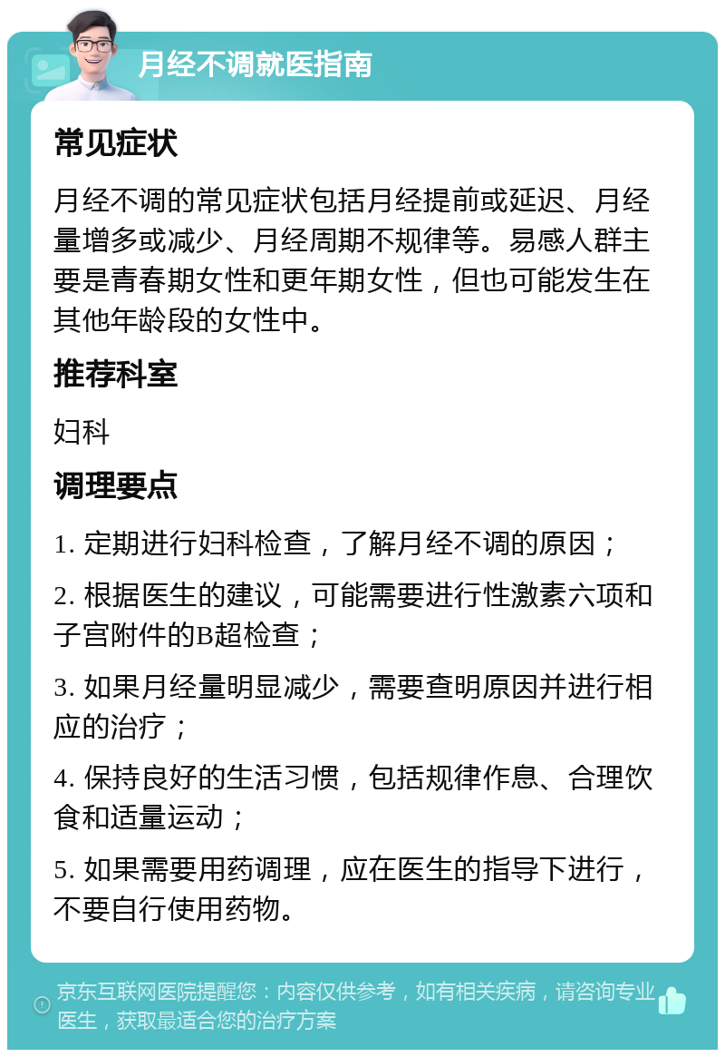 月经不调就医指南 常见症状 月经不调的常见症状包括月经提前或延迟、月经量增多或减少、月经周期不规律等。易感人群主要是青春期女性和更年期女性，但也可能发生在其他年龄段的女性中。 推荐科室 妇科 调理要点 1. 定期进行妇科检查，了解月经不调的原因； 2. 根据医生的建议，可能需要进行性激素六项和子宫附件的B超检查； 3. 如果月经量明显减少，需要查明原因并进行相应的治疗； 4. 保持良好的生活习惯，包括规律作息、合理饮食和适量运动； 5. 如果需要用药调理，应在医生的指导下进行，不要自行使用药物。