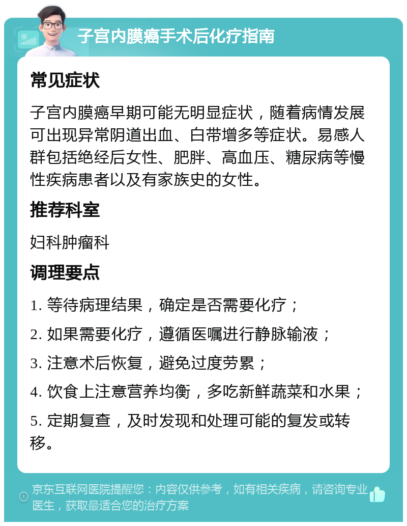 子宫内膜癌手术后化疗指南 常见症状 子宫内膜癌早期可能无明显症状，随着病情发展可出现异常阴道出血、白带增多等症状。易感人群包括绝经后女性、肥胖、高血压、糖尿病等慢性疾病患者以及有家族史的女性。 推荐科室 妇科肿瘤科 调理要点 1. 等待病理结果，确定是否需要化疗； 2. 如果需要化疗，遵循医嘱进行静脉输液； 3. 注意术后恢复，避免过度劳累； 4. 饮食上注意营养均衡，多吃新鲜蔬菜和水果； 5. 定期复查，及时发现和处理可能的复发或转移。