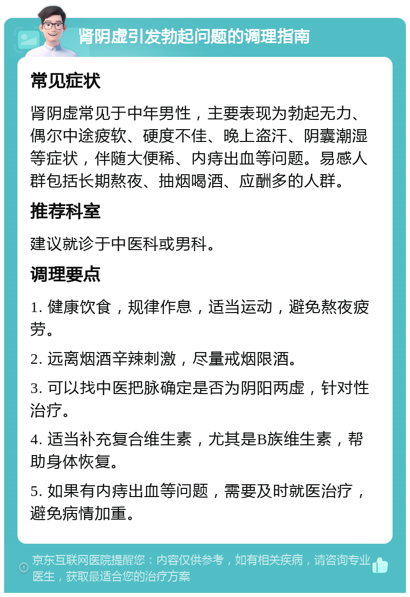 肾阴虚引发勃起问题的调理指南 常见症状 肾阴虚常见于中年男性，主要表现为勃起无力、偶尔中途疲软、硬度不佳、晚上盗汗、阴囊潮湿等症状，伴随大便稀、内痔出血等问题。易感人群包括长期熬夜、抽烟喝酒、应酬多的人群。 推荐科室 建议就诊于中医科或男科。 调理要点 1. 健康饮食，规律作息，适当运动，避免熬夜疲劳。 2. 远离烟酒辛辣刺激，尽量戒烟限酒。 3. 可以找中医把脉确定是否为阴阳两虚，针对性治疗。 4. 适当补充复合维生素，尤其是B族维生素，帮助身体恢复。 5. 如果有内痔出血等问题，需要及时就医治疗，避免病情加重。