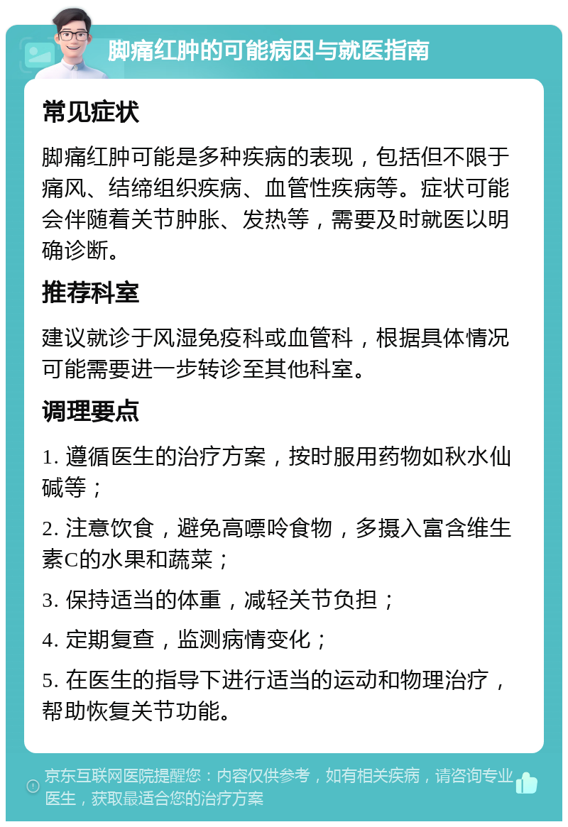 脚痛红肿的可能病因与就医指南 常见症状 脚痛红肿可能是多种疾病的表现，包括但不限于痛风、结缔组织疾病、血管性疾病等。症状可能会伴随着关节肿胀、发热等，需要及时就医以明确诊断。 推荐科室 建议就诊于风湿免疫科或血管科，根据具体情况可能需要进一步转诊至其他科室。 调理要点 1. 遵循医生的治疗方案，按时服用药物如秋水仙碱等； 2. 注意饮食，避免高嘌呤食物，多摄入富含维生素C的水果和蔬菜； 3. 保持适当的体重，减轻关节负担； 4. 定期复查，监测病情变化； 5. 在医生的指导下进行适当的运动和物理治疗，帮助恢复关节功能。