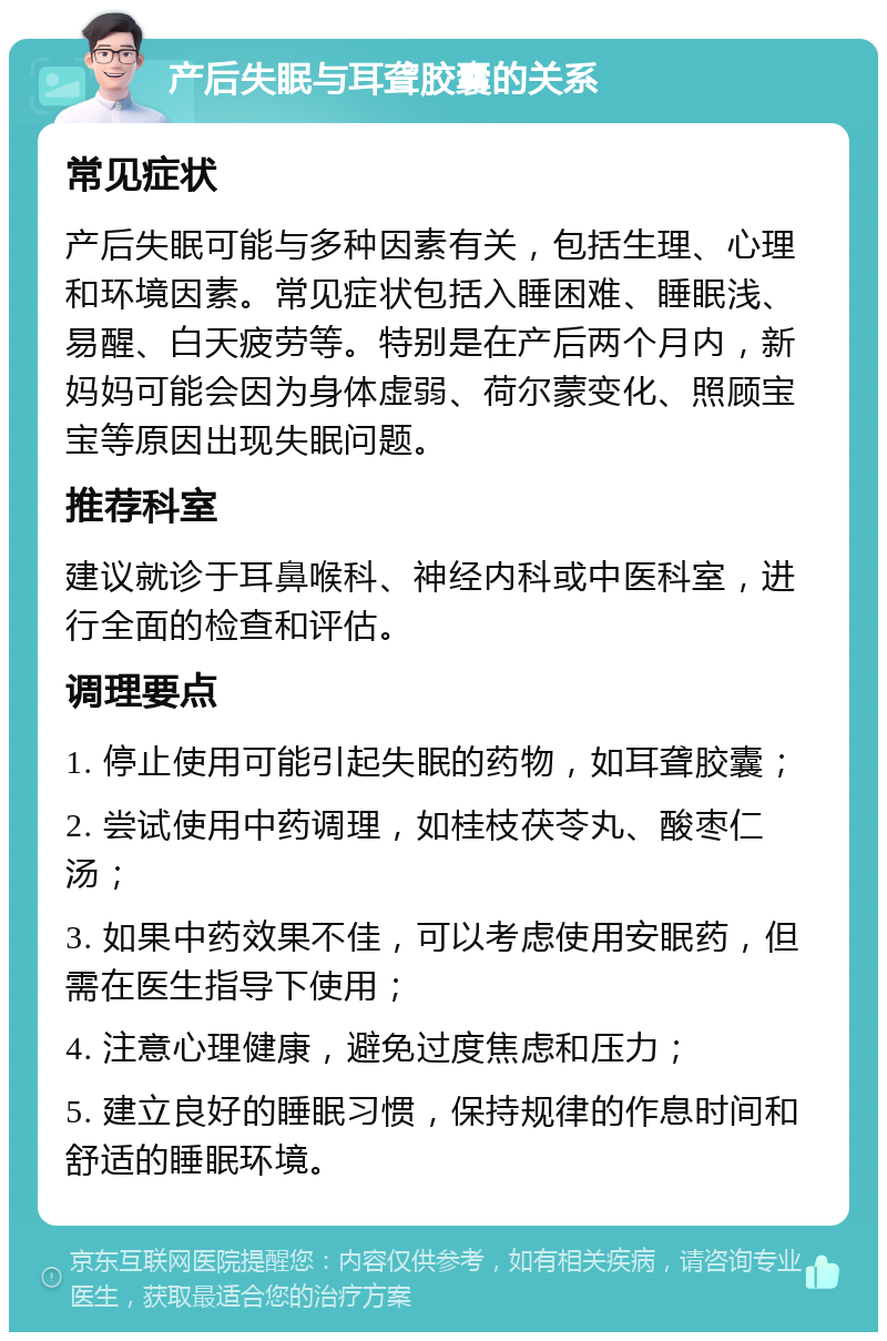 产后失眠与耳聋胶囊的关系 常见症状 产后失眠可能与多种因素有关，包括生理、心理和环境因素。常见症状包括入睡困难、睡眠浅、易醒、白天疲劳等。特别是在产后两个月内，新妈妈可能会因为身体虚弱、荷尔蒙变化、照顾宝宝等原因出现失眠问题。 推荐科室 建议就诊于耳鼻喉科、神经内科或中医科室，进行全面的检查和评估。 调理要点 1. 停止使用可能引起失眠的药物，如耳聋胶囊； 2. 尝试使用中药调理，如桂枝茯苓丸、酸枣仁汤； 3. 如果中药效果不佳，可以考虑使用安眠药，但需在医生指导下使用； 4. 注意心理健康，避免过度焦虑和压力； 5. 建立良好的睡眠习惯，保持规律的作息时间和舒适的睡眠环境。