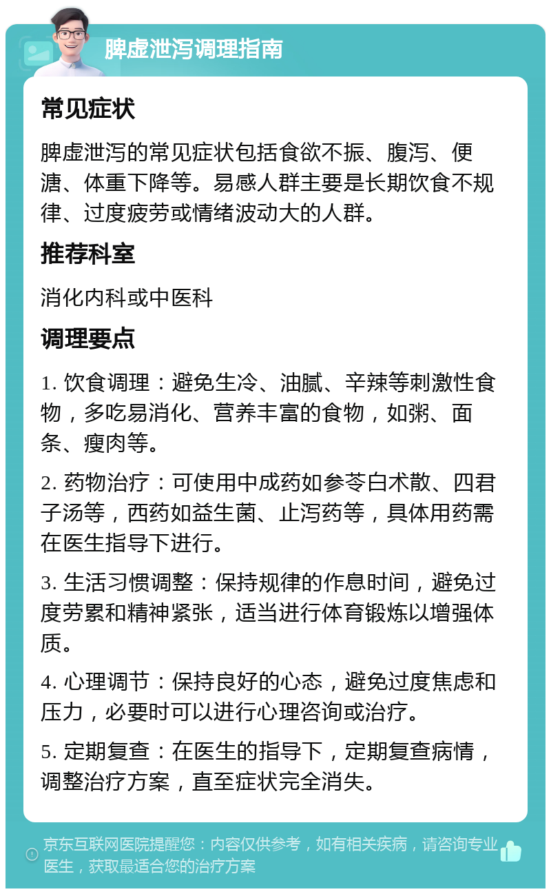 脾虚泄泻调理指南 常见症状 脾虚泄泻的常见症状包括食欲不振、腹泻、便溏、体重下降等。易感人群主要是长期饮食不规律、过度疲劳或情绪波动大的人群。 推荐科室 消化内科或中医科 调理要点 1. 饮食调理：避免生冷、油腻、辛辣等刺激性食物，多吃易消化、营养丰富的食物，如粥、面条、瘦肉等。 2. 药物治疗：可使用中成药如参苓白术散、四君子汤等，西药如益生菌、止泻药等，具体用药需在医生指导下进行。 3. 生活习惯调整：保持规律的作息时间，避免过度劳累和精神紧张，适当进行体育锻炼以增强体质。 4. 心理调节：保持良好的心态，避免过度焦虑和压力，必要时可以进行心理咨询或治疗。 5. 定期复查：在医生的指导下，定期复查病情，调整治疗方案，直至症状完全消失。