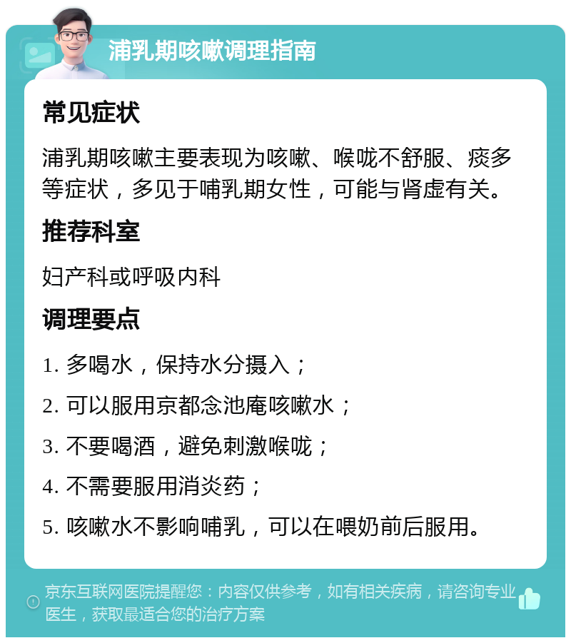 浦乳期咳嗽调理指南 常见症状 浦乳期咳嗽主要表现为咳嗽、喉咙不舒服、痰多等症状，多见于哺乳期女性，可能与肾虚有关。 推荐科室 妇产科或呼吸内科 调理要点 1. 多喝水，保持水分摄入； 2. 可以服用京都念池庵咳嗽水； 3. 不要喝酒，避免刺激喉咙； 4. 不需要服用消炎药； 5. 咳嗽水不影响哺乳，可以在喂奶前后服用。