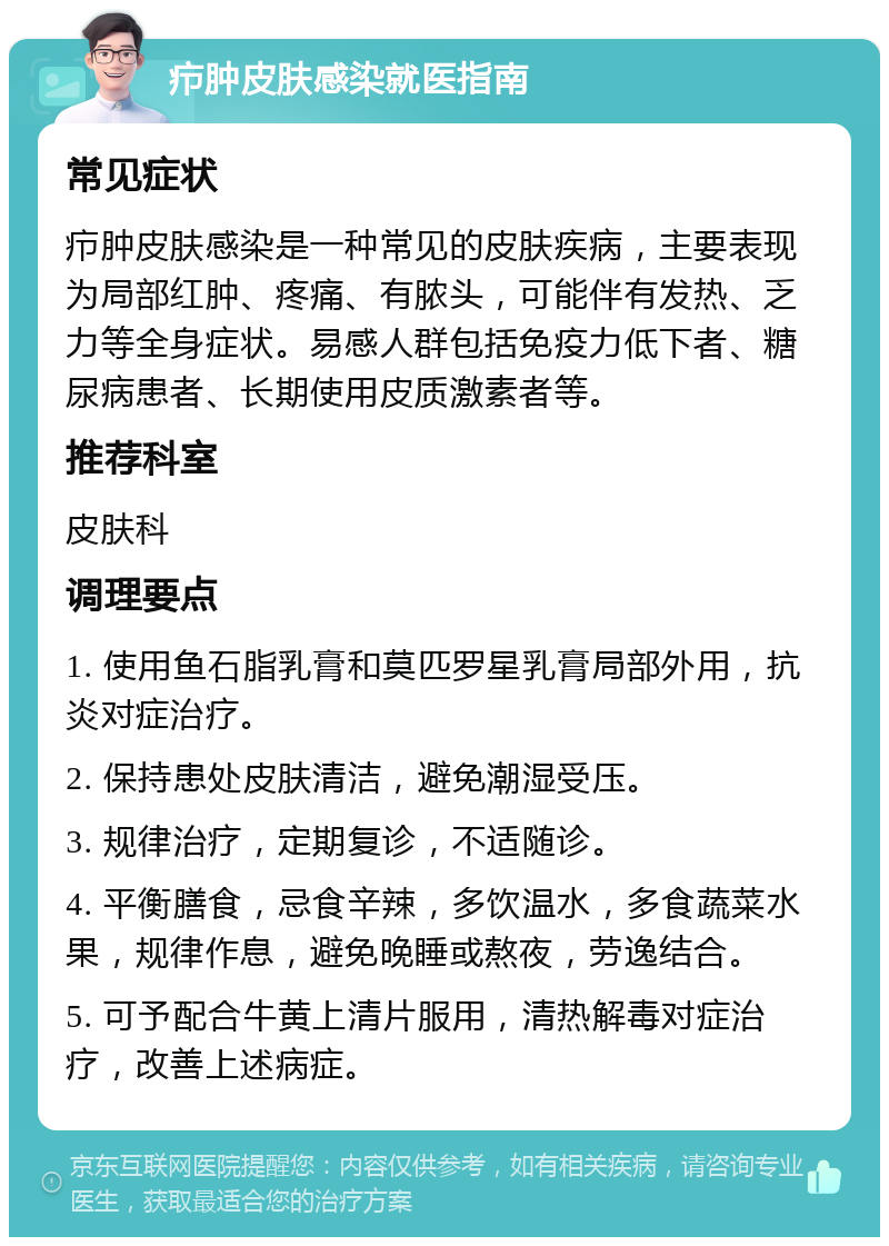 疖肿皮肤感染就医指南 常见症状 疖肿皮肤感染是一种常见的皮肤疾病，主要表现为局部红肿、疼痛、有脓头，可能伴有发热、乏力等全身症状。易感人群包括免疫力低下者、糖尿病患者、长期使用皮质激素者等。 推荐科室 皮肤科 调理要点 1. 使用鱼石脂乳膏和莫匹罗星乳膏局部外用，抗炎对症治疗。 2. 保持患处皮肤清洁，避免潮湿受压。 3. 规律治疗，定期复诊，不适随诊。 4. 平衡膳食，忌食辛辣，多饮温水，多食蔬菜水果，规律作息，避免晚睡或熬夜，劳逸结合。 5. 可予配合牛黄上清片服用，清热解毒对症治疗，改善上述病症。