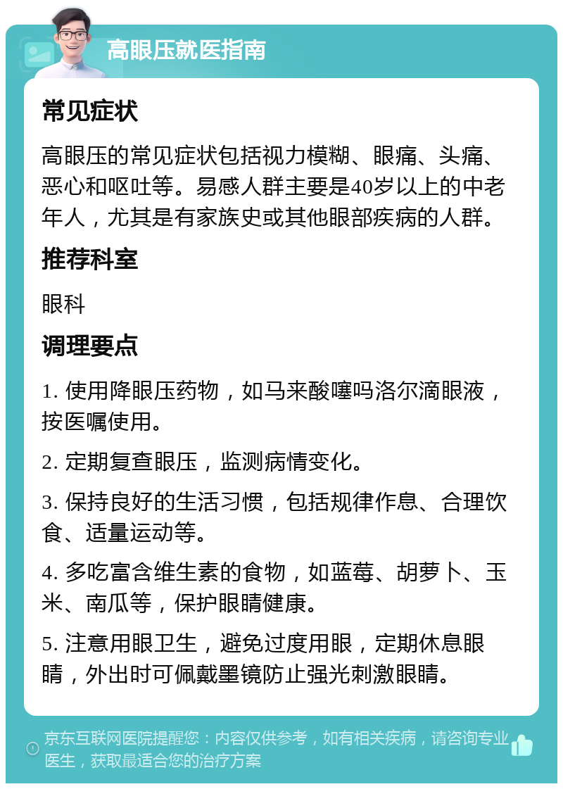 高眼压就医指南 常见症状 高眼压的常见症状包括视力模糊、眼痛、头痛、恶心和呕吐等。易感人群主要是40岁以上的中老年人，尤其是有家族史或其他眼部疾病的人群。 推荐科室 眼科 调理要点 1. 使用降眼压药物，如马来酸噻吗洛尔滴眼液，按医嘱使用。 2. 定期复查眼压，监测病情变化。 3. 保持良好的生活习惯，包括规律作息、合理饮食、适量运动等。 4. 多吃富含维生素的食物，如蓝莓、胡萝卜、玉米、南瓜等，保护眼睛健康。 5. 注意用眼卫生，避免过度用眼，定期休息眼睛，外出时可佩戴墨镜防止强光刺激眼睛。