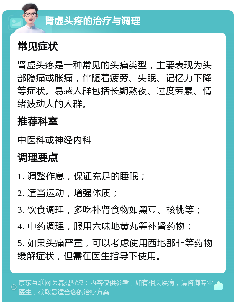 肾虚头疼的治疗与调理 常见症状 肾虚头疼是一种常见的头痛类型，主要表现为头部隐痛或胀痛，伴随着疲劳、失眠、记忆力下降等症状。易感人群包括长期熬夜、过度劳累、情绪波动大的人群。 推荐科室 中医科或神经内科 调理要点 1. 调整作息，保证充足的睡眠； 2. 适当运动，增强体质； 3. 饮食调理，多吃补肾食物如黑豆、核桃等； 4. 中药调理，服用六味地黄丸等补肾药物； 5. 如果头痛严重，可以考虑使用西地那非等药物缓解症状，但需在医生指导下使用。