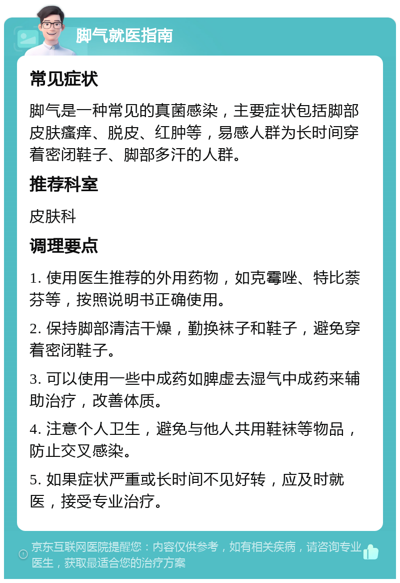 脚气就医指南 常见症状 脚气是一种常见的真菌感染，主要症状包括脚部皮肤瘙痒、脱皮、红肿等，易感人群为长时间穿着密闭鞋子、脚部多汗的人群。 推荐科室 皮肤科 调理要点 1. 使用医生推荐的外用药物，如克霉唑、特比萘芬等，按照说明书正确使用。 2. 保持脚部清洁干燥，勤换袜子和鞋子，避免穿着密闭鞋子。 3. 可以使用一些中成药如脾虚去湿气中成药来辅助治疗，改善体质。 4. 注意个人卫生，避免与他人共用鞋袜等物品，防止交叉感染。 5. 如果症状严重或长时间不见好转，应及时就医，接受专业治疗。