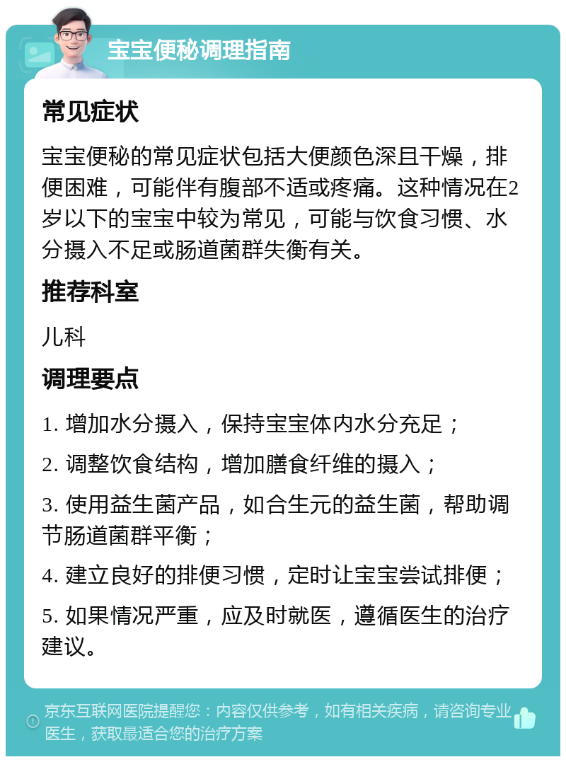 宝宝便秘调理指南 常见症状 宝宝便秘的常见症状包括大便颜色深且干燥，排便困难，可能伴有腹部不适或疼痛。这种情况在2岁以下的宝宝中较为常见，可能与饮食习惯、水分摄入不足或肠道菌群失衡有关。 推荐科室 儿科 调理要点 1. 增加水分摄入，保持宝宝体内水分充足； 2. 调整饮食结构，增加膳食纤维的摄入； 3. 使用益生菌产品，如合生元的益生菌，帮助调节肠道菌群平衡； 4. 建立良好的排便习惯，定时让宝宝尝试排便； 5. 如果情况严重，应及时就医，遵循医生的治疗建议。