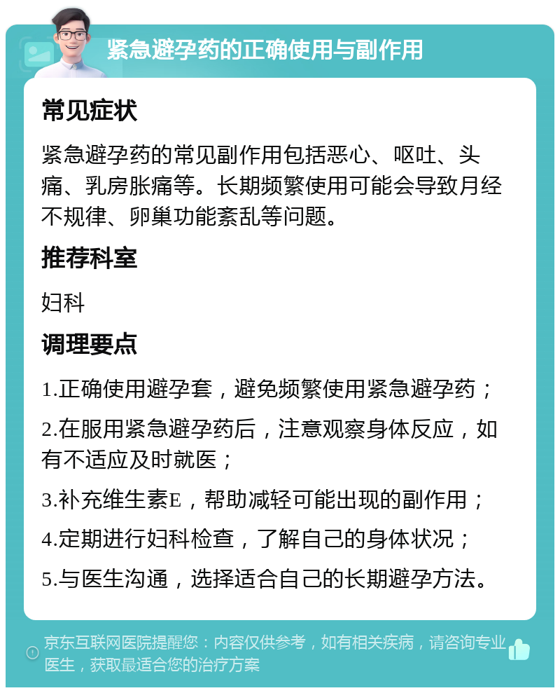 紧急避孕药的正确使用与副作用 常见症状 紧急避孕药的常见副作用包括恶心、呕吐、头痛、乳房胀痛等。长期频繁使用可能会导致月经不规律、卵巢功能紊乱等问题。 推荐科室 妇科 调理要点 1.正确使用避孕套，避免频繁使用紧急避孕药； 2.在服用紧急避孕药后，注意观察身体反应，如有不适应及时就医； 3.补充维生素E，帮助减轻可能出现的副作用； 4.定期进行妇科检查，了解自己的身体状况； 5.与医生沟通，选择适合自己的长期避孕方法。