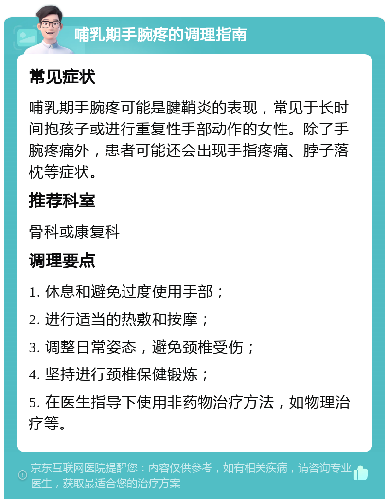 哺乳期手腕疼的调理指南 常见症状 哺乳期手腕疼可能是腱鞘炎的表现，常见于长时间抱孩子或进行重复性手部动作的女性。除了手腕疼痛外，患者可能还会出现手指疼痛、脖子落枕等症状。 推荐科室 骨科或康复科 调理要点 1. 休息和避免过度使用手部； 2. 进行适当的热敷和按摩； 3. 调整日常姿态，避免颈椎受伤； 4. 坚持进行颈椎保健锻炼； 5. 在医生指导下使用非药物治疗方法，如物理治疗等。