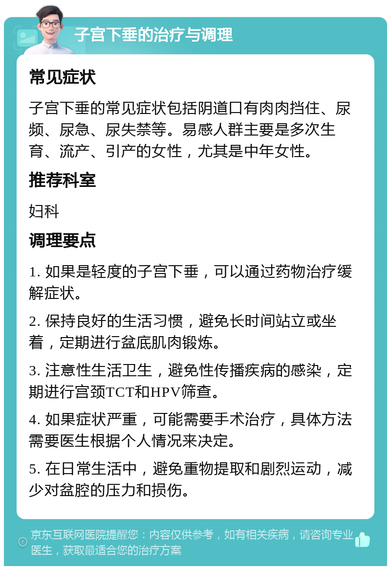 子宫下垂的治疗与调理 常见症状 子宫下垂的常见症状包括阴道口有肉肉挡住、尿频、尿急、尿失禁等。易感人群主要是多次生育、流产、引产的女性，尤其是中年女性。 推荐科室 妇科 调理要点 1. 如果是轻度的子宫下垂，可以通过药物治疗缓解症状。 2. 保持良好的生活习惯，避免长时间站立或坐着，定期进行盆底肌肉锻炼。 3. 注意性生活卫生，避免性传播疾病的感染，定期进行宫颈TCT和HPV筛查。 4. 如果症状严重，可能需要手术治疗，具体方法需要医生根据个人情况来决定。 5. 在日常生活中，避免重物提取和剧烈运动，减少对盆腔的压力和损伤。