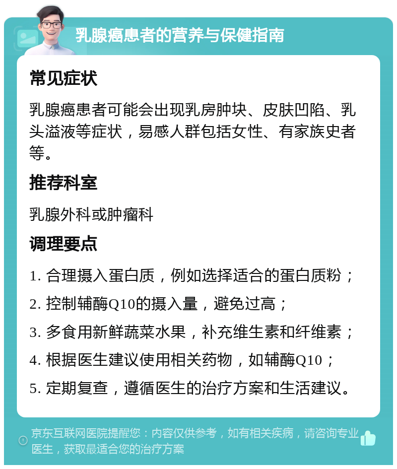 乳腺癌患者的营养与保健指南 常见症状 乳腺癌患者可能会出现乳房肿块、皮肤凹陷、乳头溢液等症状，易感人群包括女性、有家族史者等。 推荐科室 乳腺外科或肿瘤科 调理要点 1. 合理摄入蛋白质，例如选择适合的蛋白质粉； 2. 控制辅酶Q10的摄入量，避免过高； 3. 多食用新鲜蔬菜水果，补充维生素和纤维素； 4. 根据医生建议使用相关药物，如辅酶Q10； 5. 定期复查，遵循医生的治疗方案和生活建议。