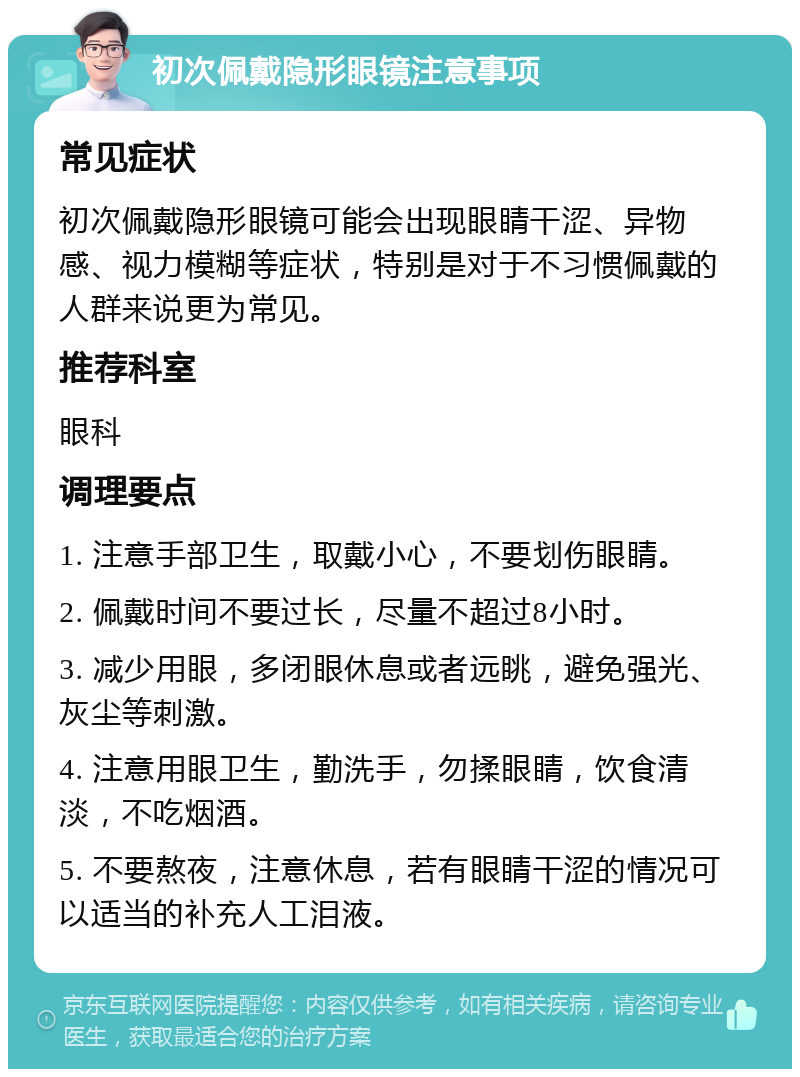 初次佩戴隐形眼镜注意事项 常见症状 初次佩戴隐形眼镜可能会出现眼睛干涩、异物感、视力模糊等症状，特别是对于不习惯佩戴的人群来说更为常见。 推荐科室 眼科 调理要点 1. 注意手部卫生，取戴小心，不要划伤眼睛。 2. 佩戴时间不要过长，尽量不超过8小时。 3. 减少用眼，多闭眼休息或者远眺，避免强光、灰尘等刺激。 4. 注意用眼卫生，勤洗手，勿揉眼睛，饮食清淡，不吃烟酒。 5. 不要熬夜，注意休息，若有眼睛干涩的情况可以适当的补充人工泪液。