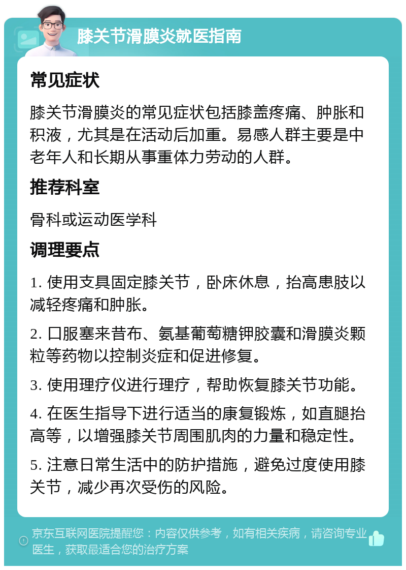 膝关节滑膜炎就医指南 常见症状 膝关节滑膜炎的常见症状包括膝盖疼痛、肿胀和积液，尤其是在活动后加重。易感人群主要是中老年人和长期从事重体力劳动的人群。 推荐科室 骨科或运动医学科 调理要点 1. 使用支具固定膝关节，卧床休息，抬高患肢以减轻疼痛和肿胀。 2. 口服塞来昔布、氨基葡萄糖钾胶囊和滑膜炎颗粒等药物以控制炎症和促进修复。 3. 使用理疗仪进行理疗，帮助恢复膝关节功能。 4. 在医生指导下进行适当的康复锻炼，如直腿抬高等，以增强膝关节周围肌肉的力量和稳定性。 5. 注意日常生活中的防护措施，避免过度使用膝关节，减少再次受伤的风险。