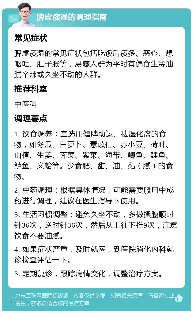 脾虚痰湿的调理指南 常见症状 脾虚痰湿的常见症状包括吃饭后痰多、恶心、想呕吐、肚子胀等，易感人群为平时有偏食生冷油腻辛辣或久坐不动的人群。 推荐科室 中医科 调理要点 1. 饮食调养：宜选用健脾助运、祛湿化痰的食物，如冬瓜、白萝卜、薏苡仁、赤小豆、荷叶、山楂、生姜、荠菜、紫菜、海带、鲫鱼、鲤鱼、鲈鱼、文蛤等。少食肥、甜、油、黏（腻）的食物。 2. 中药调理：根据具体情况，可能需要服用中成药进行调理，建议在医生指导下使用。 3. 生活习惯调整：避免久坐不动，多做揉腹顺时针36次，逆时针36次，然后从上往下推9次，注意饮食不要油腻。 4. 如果症状严重，及时就医，到医院消化内科就诊检查评估一下。 5. 定期复诊，跟踪病情变化，调整治疗方案。