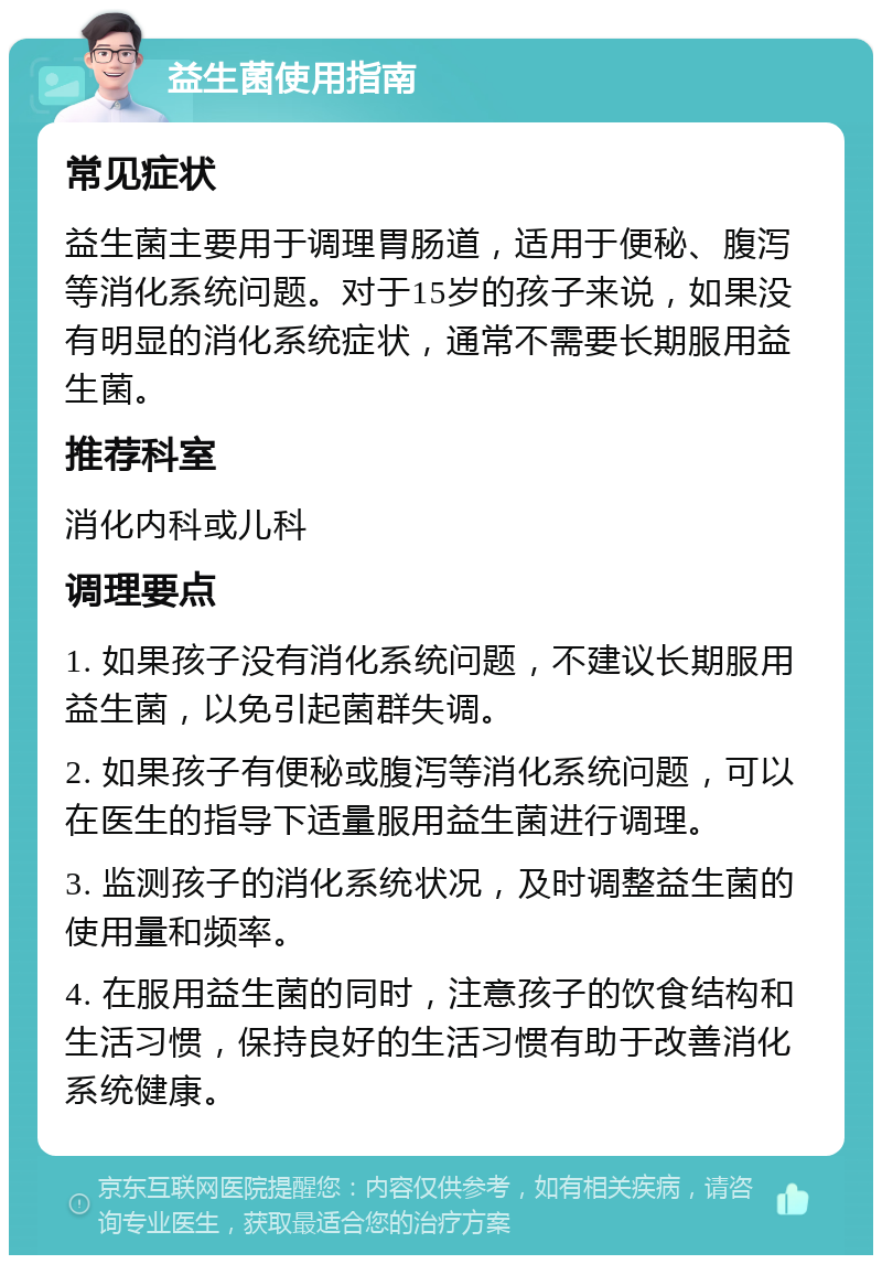 益生菌使用指南 常见症状 益生菌主要用于调理胃肠道，适用于便秘、腹泻等消化系统问题。对于15岁的孩子来说，如果没有明显的消化系统症状，通常不需要长期服用益生菌。 推荐科室 消化内科或儿科 调理要点 1. 如果孩子没有消化系统问题，不建议长期服用益生菌，以免引起菌群失调。 2. 如果孩子有便秘或腹泻等消化系统问题，可以在医生的指导下适量服用益生菌进行调理。 3. 监测孩子的消化系统状况，及时调整益生菌的使用量和频率。 4. 在服用益生菌的同时，注意孩子的饮食结构和生活习惯，保持良好的生活习惯有助于改善消化系统健康。