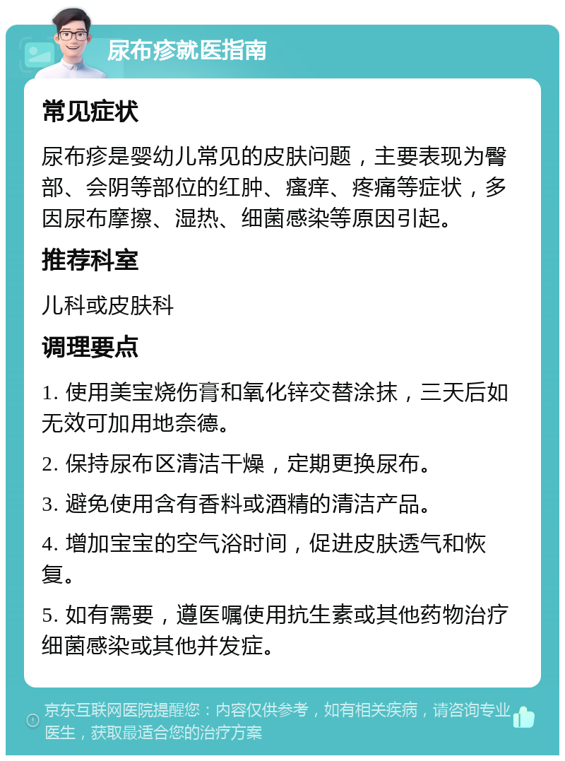 尿布疹就医指南 常见症状 尿布疹是婴幼儿常见的皮肤问题，主要表现为臀部、会阴等部位的红肿、瘙痒、疼痛等症状，多因尿布摩擦、湿热、细菌感染等原因引起。 推荐科室 儿科或皮肤科 调理要点 1. 使用美宝烧伤膏和氧化锌交替涂抹，三天后如无效可加用地奈德。 2. 保持尿布区清洁干燥，定期更换尿布。 3. 避免使用含有香料或酒精的清洁产品。 4. 增加宝宝的空气浴时间，促进皮肤透气和恢复。 5. 如有需要，遵医嘱使用抗生素或其他药物治疗细菌感染或其他并发症。