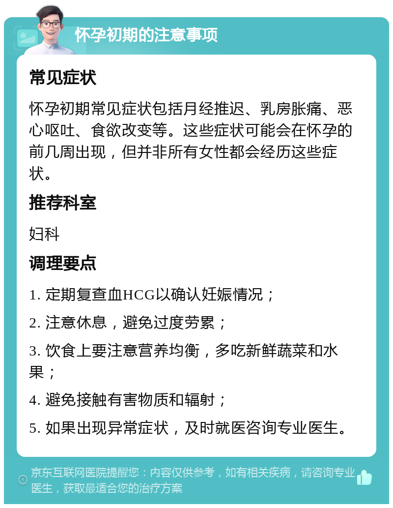 怀孕初期的注意事项 常见症状 怀孕初期常见症状包括月经推迟、乳房胀痛、恶心呕吐、食欲改变等。这些症状可能会在怀孕的前几周出现，但并非所有女性都会经历这些症状。 推荐科室 妇科 调理要点 1. 定期复查血HCG以确认妊娠情况； 2. 注意休息，避免过度劳累； 3. 饮食上要注意营养均衡，多吃新鲜蔬菜和水果； 4. 避免接触有害物质和辐射； 5. 如果出现异常症状，及时就医咨询专业医生。