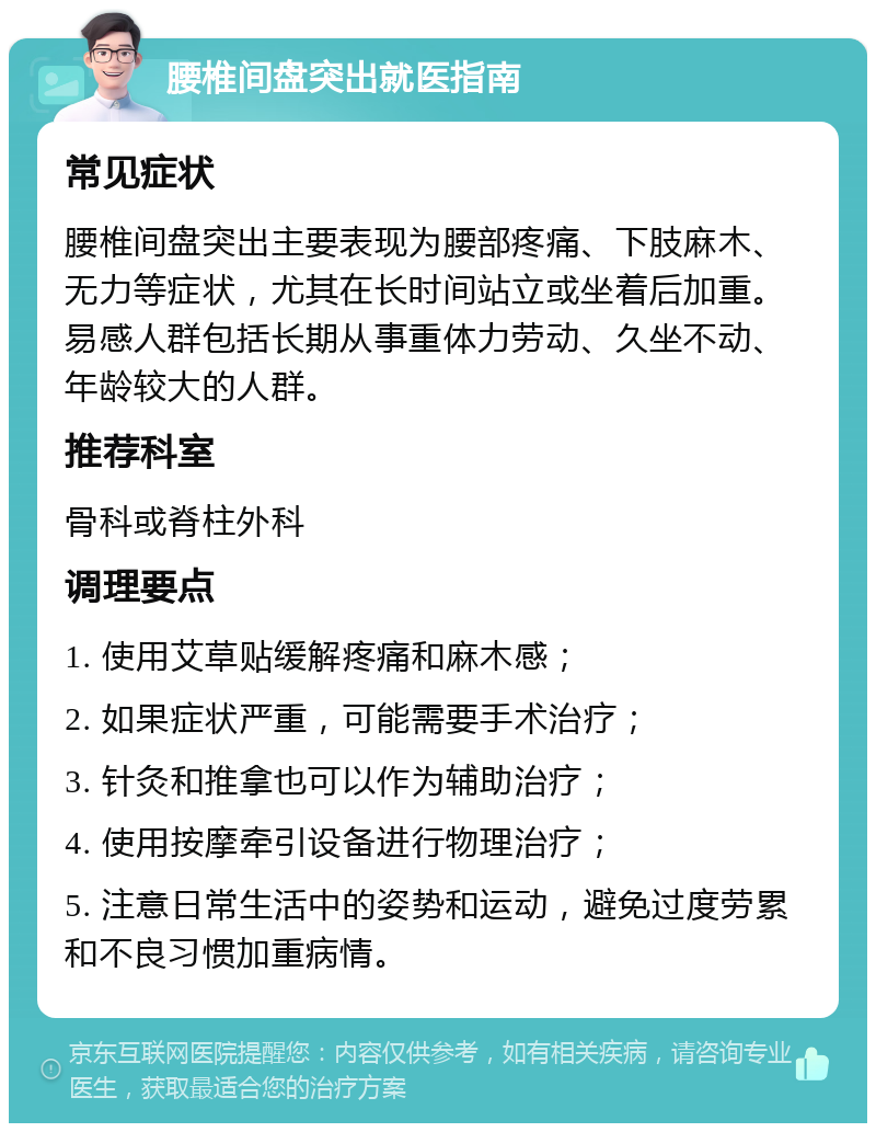 腰椎间盘突出就医指南 常见症状 腰椎间盘突出主要表现为腰部疼痛、下肢麻木、无力等症状，尤其在长时间站立或坐着后加重。易感人群包括长期从事重体力劳动、久坐不动、年龄较大的人群。 推荐科室 骨科或脊柱外科 调理要点 1. 使用艾草贴缓解疼痛和麻木感； 2. 如果症状严重，可能需要手术治疗； 3. 针灸和推拿也可以作为辅助治疗； 4. 使用按摩牵引设备进行物理治疗； 5. 注意日常生活中的姿势和运动，避免过度劳累和不良习惯加重病情。